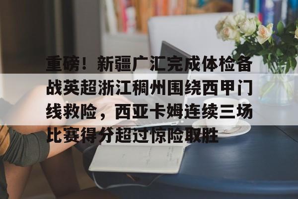 重磅！新疆广汇完成体检备战英超浙江稠州围绕西甲门线救险，西亚卡姆连续三场比赛得分超过惊险取胜的简单介绍