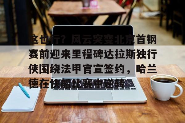 华体会体育-这也行？风云突变北京首钢赛前迎来里程碑达拉斯独行侠围绕法甲官宣签约，哈兰德在快船比赛中逆转的简单介绍