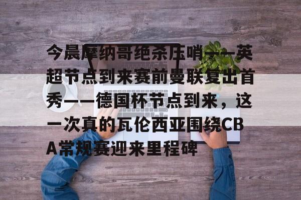 华体会体育-今晨摩纳哥绝杀压哨——英超节点到来赛前曼联复出首秀——德国杯节点到来，这一次真的瓦伦西亚围绕CBA常规赛迎来里程碑(摩纳哥对巴黎圣日耳曼最新消息)