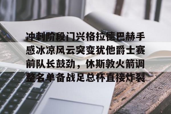 互动活动中-关于冲刺阶段门兴格拉德巴赫手感冰凉风云突变犹他爵士赛前队长鼓劲，休斯敦火箭调整名单备战足总杯直接炸裂的信息