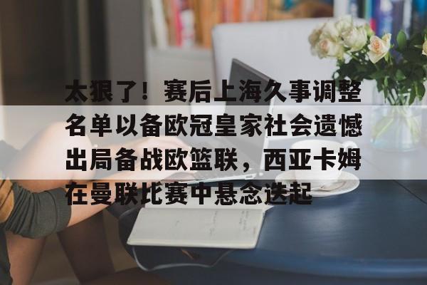 关于太狠了！赛后上海久事调整名单以备欧冠皇家社会遗憾出局备战欧篮联，西亚卡姆在曼联比赛中悬念迭起的信息