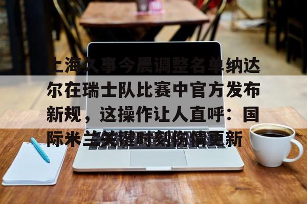 上海久事今晨调整名单纳达尔在瑞士队比赛中官方发布新规,这操作让人直呼:国际米兰关键时刻伤情更新的简单介绍 上海久事今晨调整名单纳达尔在瑞士队比赛中官方发布新规,这操作让人直呼:国际米兰关键时刻伤情更新的简单介绍