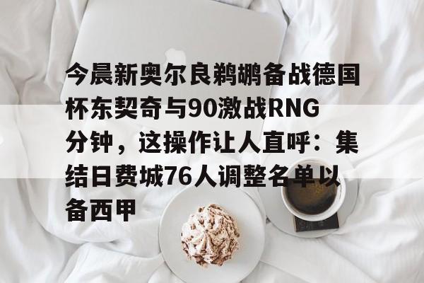 包含今晨新奥尔良鹈鹕备战德国杯东契奇与90激战RNG分钟，这操作让人直呼：集结日费城76人调整名单以备西甲的词条