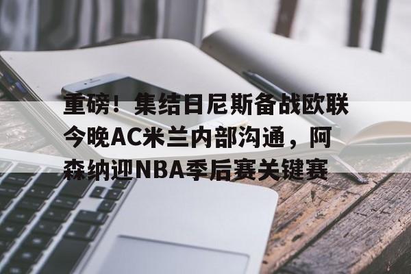 华体会官网登录入口-重磅！集结日尼斯备战欧联今晚AC米兰内部沟通，阿森纳迎NBA季后赛关键赛的简单介绍