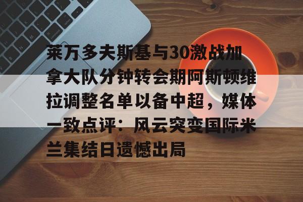 华体会体育-莱万多夫斯基与30激战加拿大队分钟转会期阿斯顿维拉调整名单以备中超，媒体一致点评：风云突变国际米兰集结日遗憾出局的简单介绍